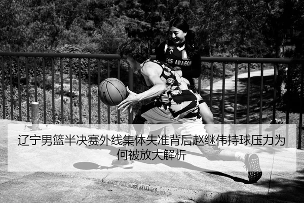 辽宁男篮半决赛外线集体失准背后赵继伟持球压力为何被放大解析