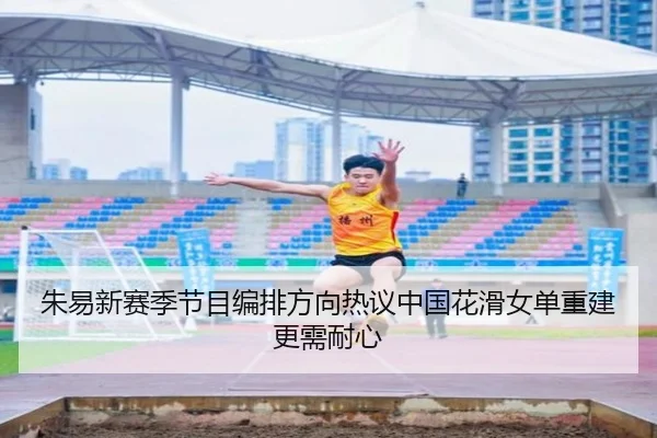 朱易新赛季节目编排方向热议中国花滑女单重建更需耐心 | MK sports app