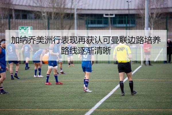 加纳乔美洲行表现再获认可曼联边路培养路线逐渐清晰 | MK sports app