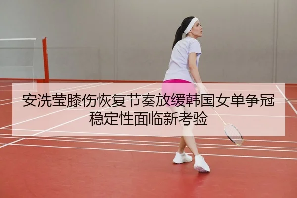 安洗莹膝伤恢复节奏放缓韩国女单争冠稳定性面临新考验 | MK sports app